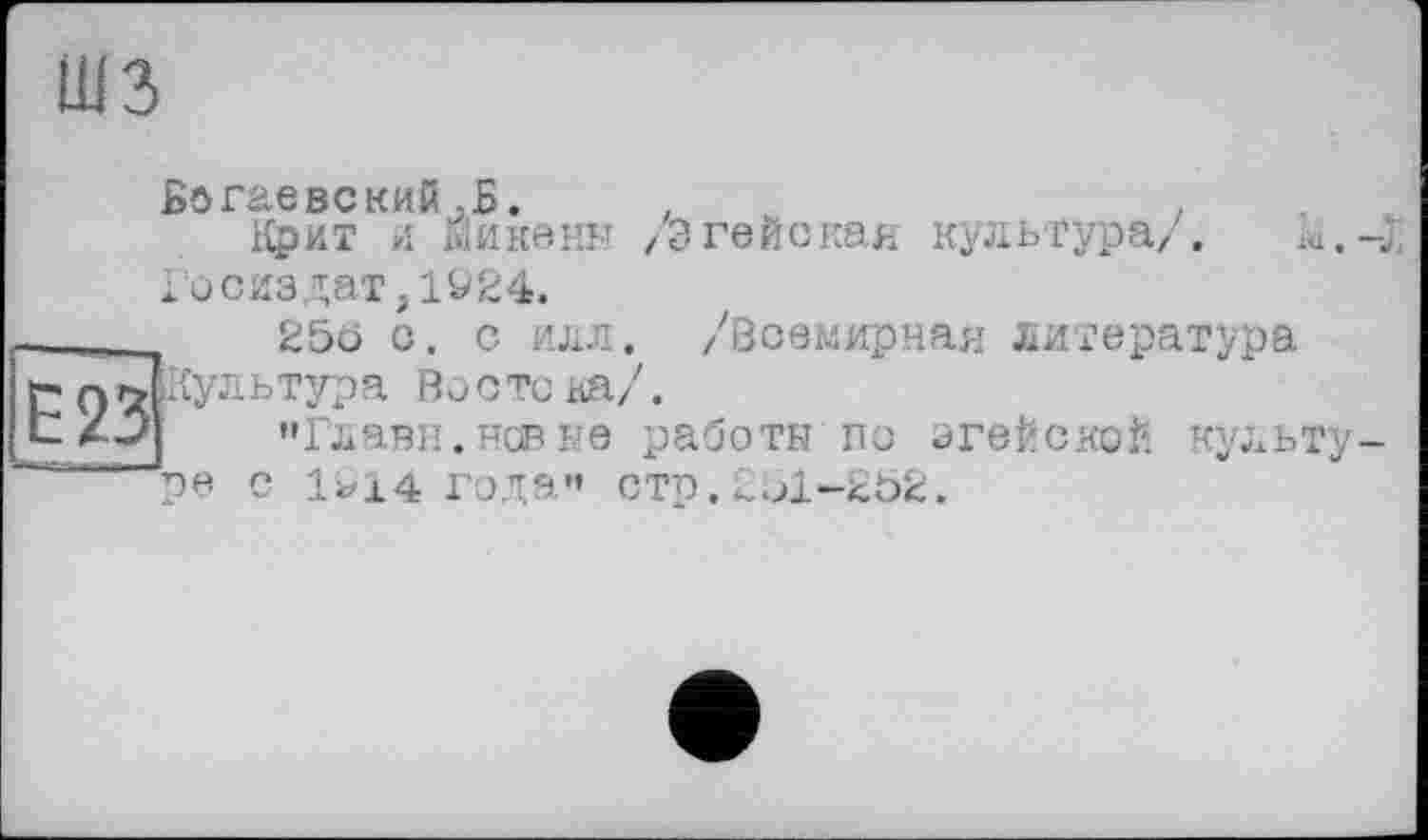 ﻿шз
Е23
Богаевский,Б. .	.
Крит и Йикенн /Эгейская культура/. ia.-j Госиздат,1924.
25ö с. с илл. /Всемирная литература ■Кул ь тур а Во с тс на/.
»Глави, нов не работа по эгеЙскоЙ культуре с 1^14 годэ" стр,251-2Ь2.